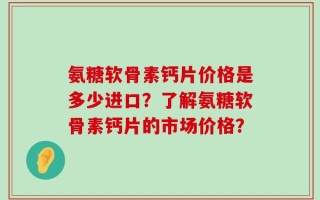 氨糖软骨素钙片价格是多少进口？了解氨糖软骨素钙片的市场价格？