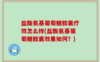 盐酸氨基葡萄糖胶囊疗效怎么样(盐酸氨基葡萄糖胶囊效果如何？)