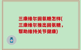 三康维尔固氨糖怎样(三康维尔推出固氨糖，帮助维持关节健康)