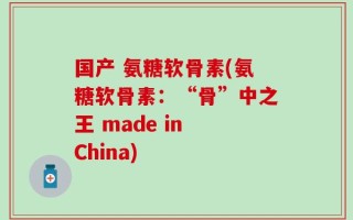 国产 氨糖软骨素(氨糖软骨素：“骨”中之王 made in China)