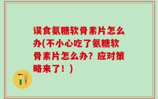 误食氨糖软骨素片怎么办(不小心吃了氨糖软骨素片怎么办？应对策略来了！)
