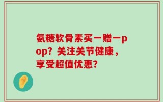 氨糖软骨素买一赠一pop？关注关节健康，享受超值优惠？