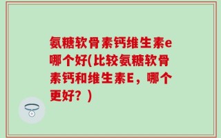 氨糖软骨素钙维生素e哪个好(比较氨糖软骨素钙和维生素E，哪个更好？)