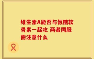 维生素A能否与氨糖软骨素一起吃 两者同服需注意什么