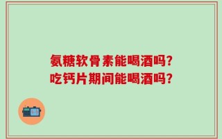 氨糖软骨素能喝酒吗？吃钙片期间能喝酒吗？