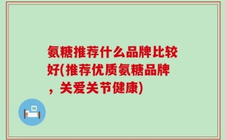 氨糖推荐什么品牌比较好(推荐优质氨糖品牌，关爱关节健康)