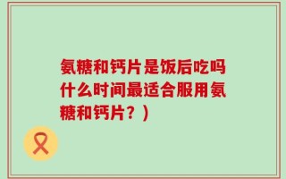 氨糖和钙片是饭后吃吗什么时间最适合服用氨糖和钙片？)