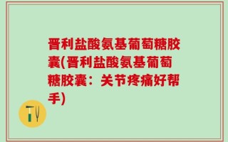 晋利盐酸氨基葡萄糖胶囊(晋利盐酸氨基葡萄糖胶囊：关节疼痛好帮手)