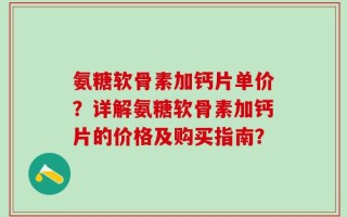 氨糖软骨素加钙片单价？详解氨糖软骨素加钙片的价格及购买指南？