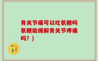 骨关节痛可以吃氨糖吗氨糖能缓解骨关节疼痛吗？)