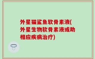 外星猫鲨鱼软骨素液(外星生物软骨素液或助相应疾病治疗)