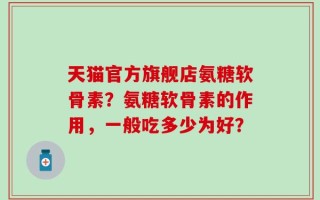 天猫官方旗舰店氨糖软骨素？氨糖软骨素的作用，一般吃多少为好？