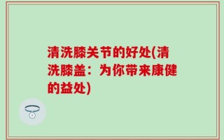 清洗膝关节的好处(清洗膝盖：为你带来康健的益处)