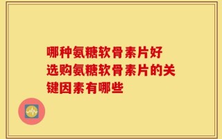 哪种氨糖软骨素片好 选购氨糖软骨素片的关键因素有哪些