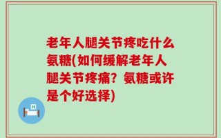 老年人腿关节疼吃什么氨糖(如何缓解老年人腿关节疼痛？氨糖或许是个好选择)