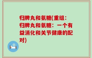 归脾丸和氨糖(重组：归脾丸和氨糖：一个有益消化和关节健康的配对)