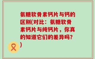氨糖软骨素钙片与钙的区别(对比：氨糖软骨素钙片与纯钙片，你真的知道它们的差异吗？)