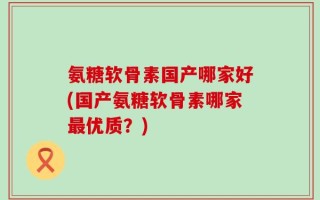 氨糖软骨素国产哪家好(国产氨糖软骨素哪家最优质？)