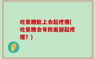 吃氨糖脸上会起疙瘩(吃氨糖会导致面部起疙瘩？)