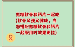 氨糖软骨和钙片一起吃(软骨又强又健康，当您搭配氨糖软骨和钙片一起服用时效果更佳)