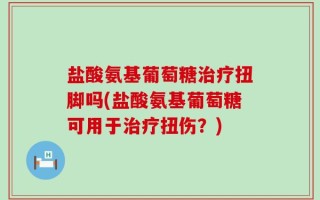 盐酸氨基葡萄糖治疗扭脚吗(盐酸氨基葡萄糖可用于治疗扭伤？)