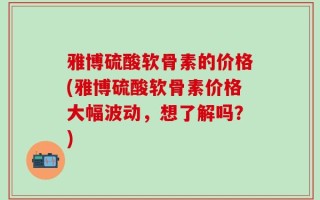 雅博硫酸软骨素的价格(雅博硫酸软骨素价格大幅波动，想了解吗？)