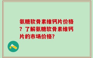 氨糖软骨素维钙片价格？了解氨糖软骨素维钙片的市场价格？