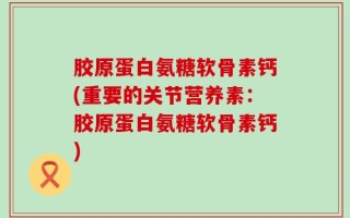 胶原蛋白氨糖软骨素钙(重要的关节营养素：胶原蛋白氨糖软骨素钙)