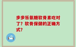 步步乐氨糖软骨素吃对了？软骨保健的正确方式？