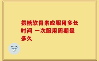 氨糖软骨素应服用多长时间 一次服用周期是多久