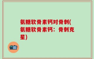 氨糖软骨素钙对骨刺(氨糖软骨素钙：骨刺克星)