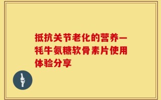抵抗关节老化的营养—牦牛氨糖软骨素片使用体验分享