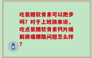 吃氨糖软骨素可以跑步吗？对于上班族来说，吃点氨糖软骨素钙片缓解肩痛腰酸问题怎么样？