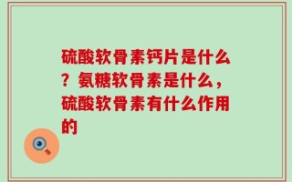 硫酸软骨素钙片是什么？氨糖软骨素是什么，硫酸软骨素有什么作用的
