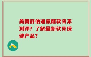 美国舒伯通氨糖软骨素测评？了解最新软骨保健产品？