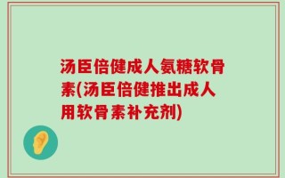 汤臣倍健成人氨糖软骨素(汤臣倍健推出成人用软骨素补充剂)
