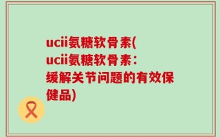 ucii氨糖软骨素(ucii氨糖软骨素：缓解关节问题的有效保健品)