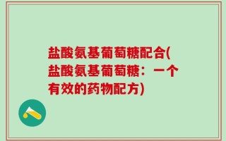 盐酸氨基葡萄糖配合(盐酸氨基葡萄糖：一个有效的药物配方)