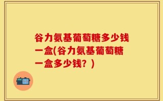 谷力氨基葡萄糖多少钱一盒(谷力氨基葡萄糖一盒多少钱？)