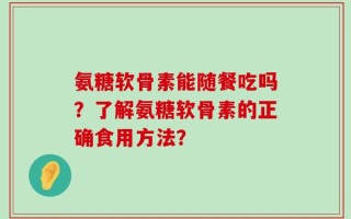 氨糖软骨素能随餐吃吗？了解氨糖软骨素的正确食用方法？