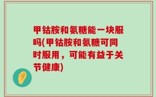 甲钴胺和氨糖能一块服吗(甲钴胺和氨糖可同时服用，可能有益于关节健康)