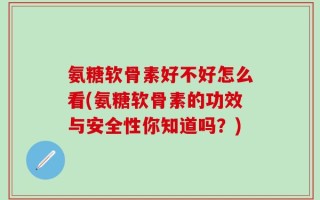 氨糖软骨素好不好怎么看(氨糖软骨素的功效与安全性你知道吗？)