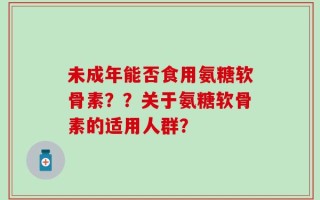 未成年能否食用氨糖软骨素？？关于氨糖软骨素的适用人群？