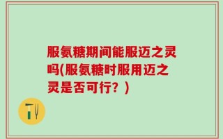 服氨糖期间能服迈之灵吗(服氨糖时服用迈之灵是否可行？)