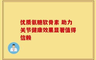 优质氨糖软骨素 助力关节健康效果显著值得信赖