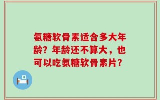 氨糖软骨素适合多大年龄？年龄还不算大，也可以吃氨糖软骨素片？