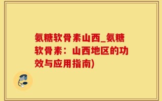 氨糖软骨素山西_氨糖软骨素：山西地区的功效与应用指南)