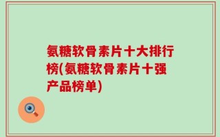 氨糖软骨素片十大排行榜(氨糖软骨素片十强产品榜单)