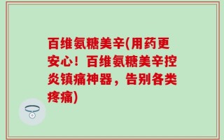百维氨糖美辛(用药更安心！百维氨糖美辛控炎镇痛神器，告别各类疼痛)