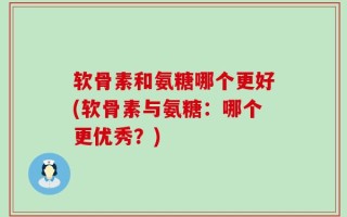 软骨素和氨糖哪个更好(软骨素与氨糖：哪个更优秀？)